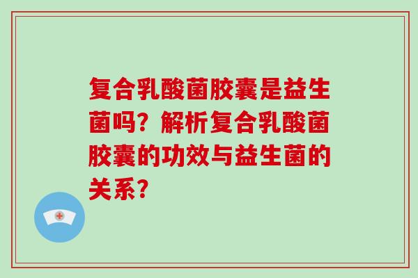 复合乳酸菌胶囊是益生菌吗？解析复合乳酸菌胶囊的功效与益生菌的关系？