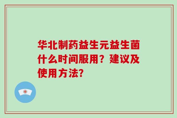 华北制药益生元益生菌什么时间服用？建议及使用方法？