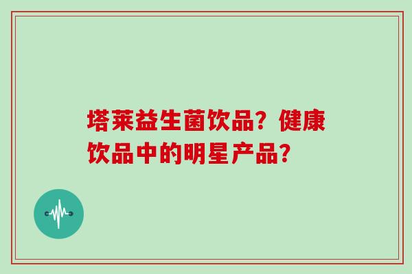 塔莱益生菌饮品?健康饮品中的明星产品? 塔莱益生菌饮品?健康饮品中的明星产品?