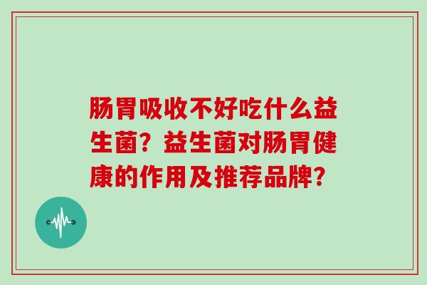 肠胃吸收不好吃什么益生菌?益生菌对肠胃健康的作用及推荐品牌? 肠胃吸收不好吃什么益生菌?益生菌对肠胃健康的作用及推荐品牌?