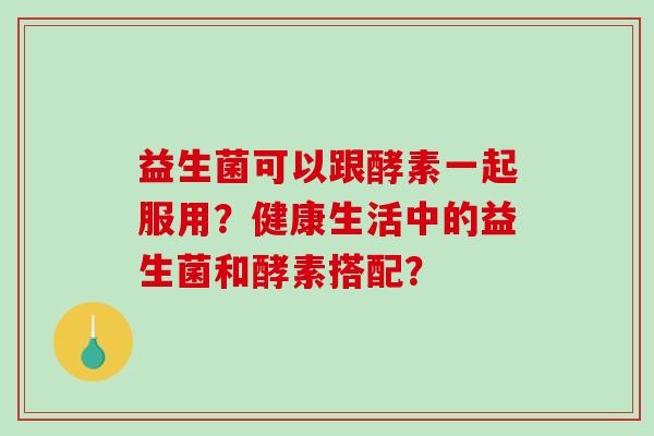 益生菌可以跟酵素一起服用？健康生活中的益生菌和酵素搭配？