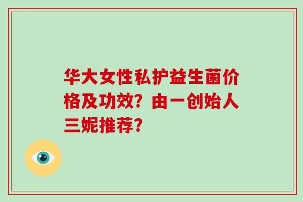 华大女性私护益生菌价格及功效？由一创始人三妮推荐？