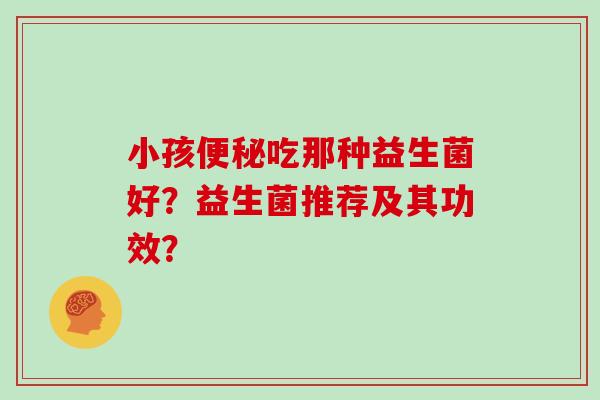 小孩吃那种益生菌好?益生菌推荐及其功效? 小孩吃那种益生菌好?益生菌推荐及其功效?