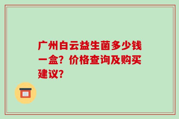 广州白云益生菌多少钱一盒？价格查询及购买建议？