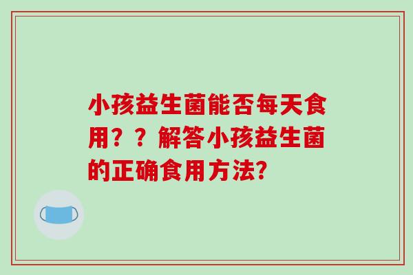 小孩益生菌能否每天食用？？解答小孩益生菌的正确食用方法？