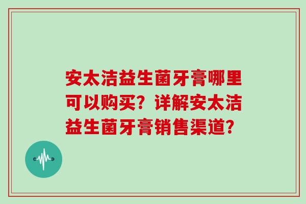 安太洁益生菌牙膏哪里可以购买？详解安太洁益生菌牙膏销售渠道？