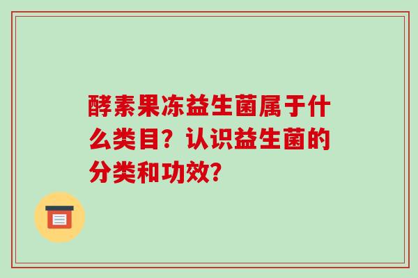 酵素果冻益生菌属于什么类目?认识益生菌的分类和功效? 酵素果冻益生菌属于什么类目?认识益生菌的分类和功效?