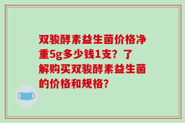 双骏酵素益生菌价格净重5g多少钱1支？了解购买双骏酵素益生菌的价格和规格？
