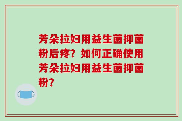 芳朵拉妇用益生菌抑菌粉后疼?如何正确使用芳朵拉妇用益生菌抑菌粉? 芳朵拉妇用益生菌抑菌粉后疼?如何正确使用芳朵拉妇用益生菌抑菌粉?