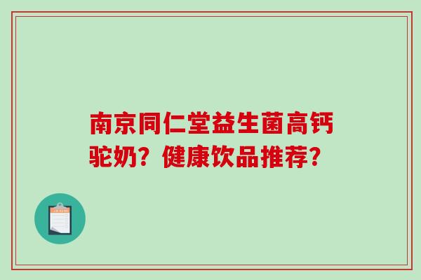 南京同仁堂益生菌高钙驼奶?健康饮品推荐? 南京同仁堂益生菌高钙驼奶?健康饮品推荐?