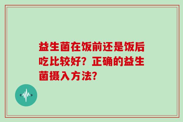 益生菌在饭前还是饭后吃比较好？正确的益生菌摄入方法？
