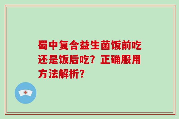 蜀中复合益生菌饭前吃还是饭后吃？正确服用方法解析？