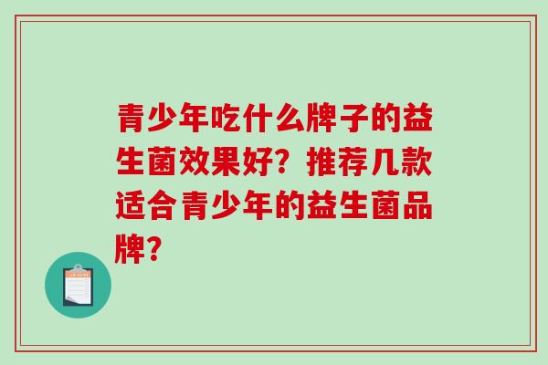 青少年吃什么牌子的益生菌效果好？推荐几款适合青少年的益生菌品牌？
