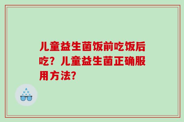 儿童益生菌饭前吃饭后吃？儿童益生菌正确服用方法？