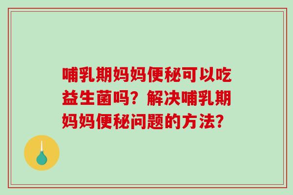 哺乳期妈妈可以吃益生菌吗?解决哺乳期妈妈问题的方法? 哺乳期妈妈可以吃益生菌吗?解决哺乳期妈妈问题的方法?