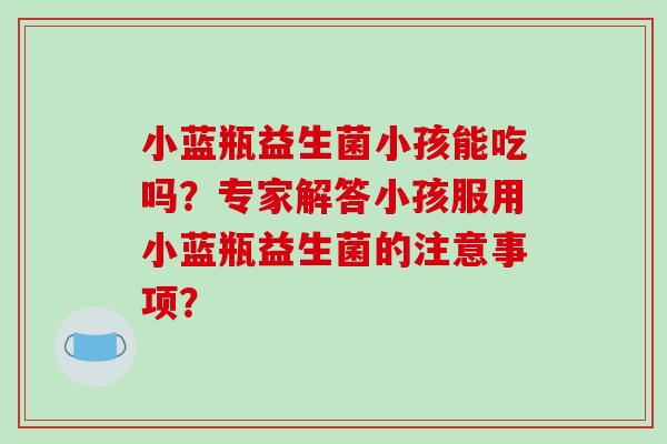 小蓝瓶益生菌小孩能吃吗？专家解答小孩服用小蓝瓶益生菌的注意事项？