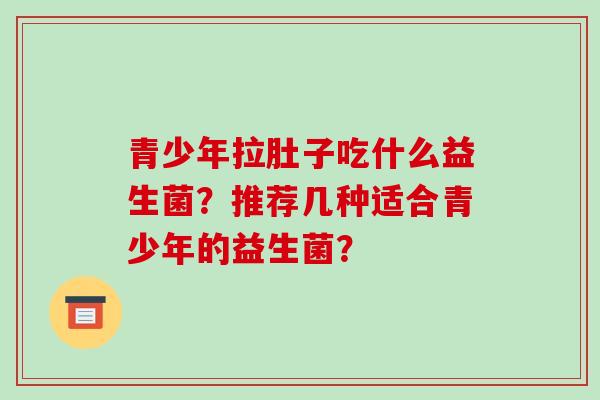 青少年拉肚子吃什么益生菌?推荐几种适合青少年的益生菌? 青少年拉肚子吃什么益生菌?推荐几种适合青少年的益生菌?