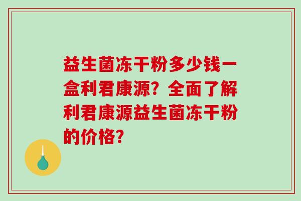 益生菌冻干粉多少钱一盒利君康源?全面了解利君康源益生菌冻干粉的价格? 益生菌冻干粉多少钱一盒利君康源?全面了解利君康源益生菌冻干粉的价格?