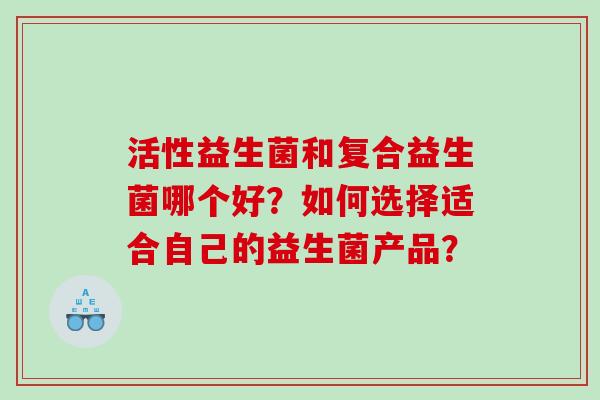 活性益生菌和复合益生菌哪个好?如何选择适合自己的益生菌产品? 活性益生菌和复合益生菌哪个好?如何选择适合自己的益生菌产品?