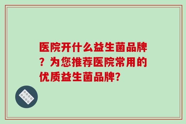 医院开什么益生菌品牌?为您推荐医院常用的优质益生菌品牌? 医院开什么益生菌品牌?为您推荐医院常用的优质益生菌品牌?