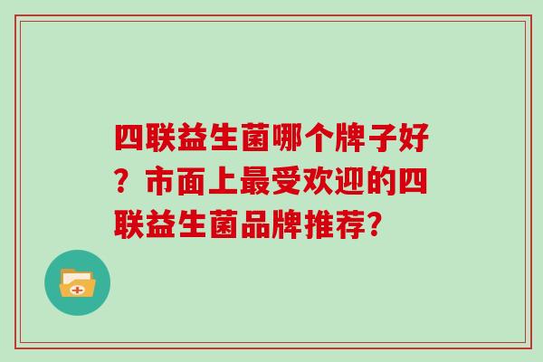 四联益生菌哪个牌子好?市面上受欢迎的四联益生菌品牌推荐? 四联益生菌哪个牌子好?市面上受欢迎的四联益生菌品牌推荐?