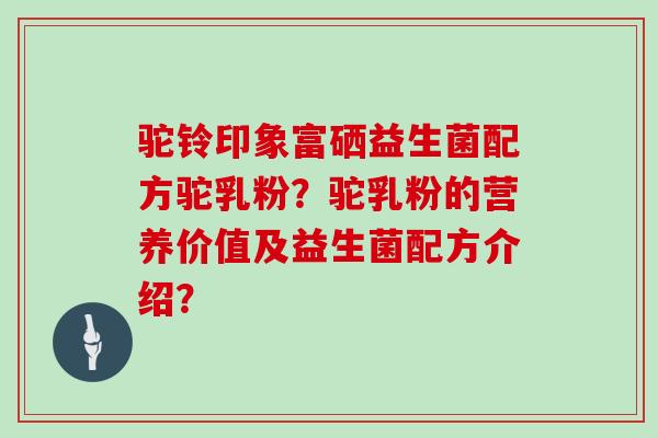 驼铃印象富硒益生菌配方驼乳粉?驼乳粉的营养价值及益生菌配方介绍? 驼铃印象富硒益生菌配方驼乳粉?驼乳粉的营养价值及益生菌配方介绍?