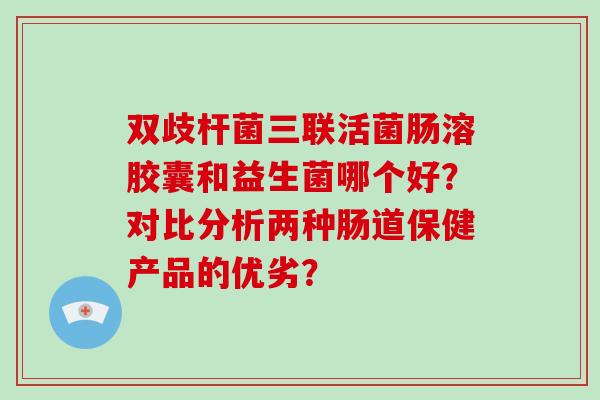 双歧杆菌三联活菌肠溶胶囊和益生菌哪个好？对比分析两种肠道保健产品的优劣？