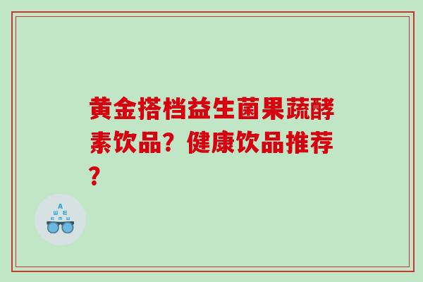 黄金搭档益生菌果蔬酵素饮品？健康饮品推荐？