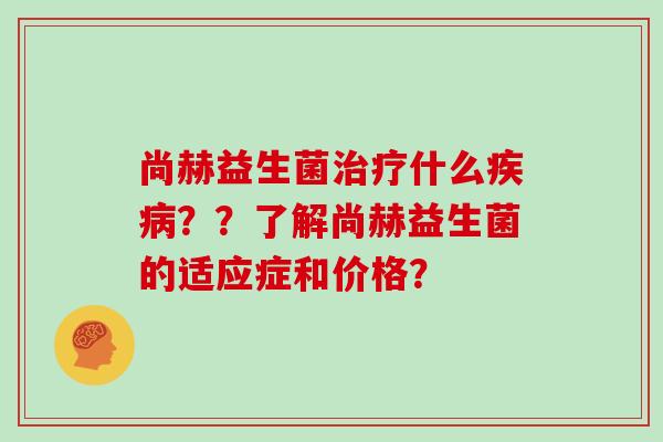 尚赫益生菌什么??了解尚赫益生菌的适应症和价格? 尚赫益生菌什么??了解尚赫益生菌的适应症和价格?