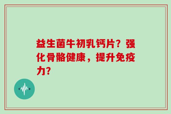 益生菌牛初乳钙片？强化骨骼健康，提升免疫力？