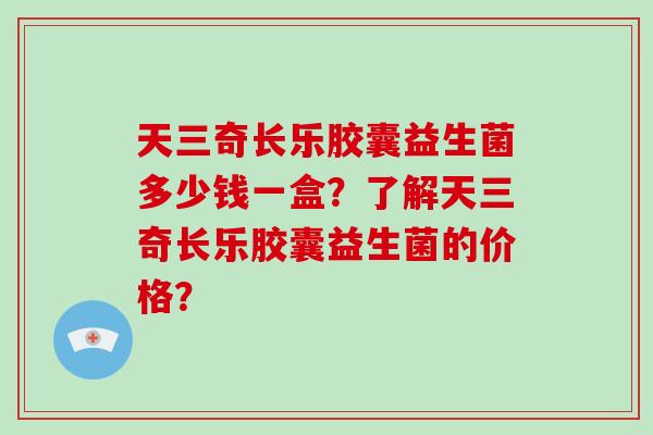 天三奇长乐胶囊益生菌多少钱一盒？了解天三奇长乐胶囊益生菌的价格？
