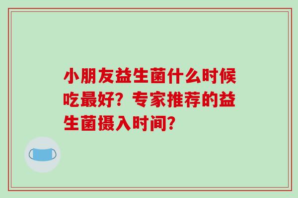 小朋友益生菌什么时候吃好？专家推荐的益生菌摄入时间？