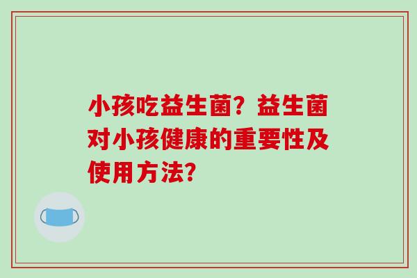 小孩吃益生菌？益生菌对小孩健康的重要性及使用方法？