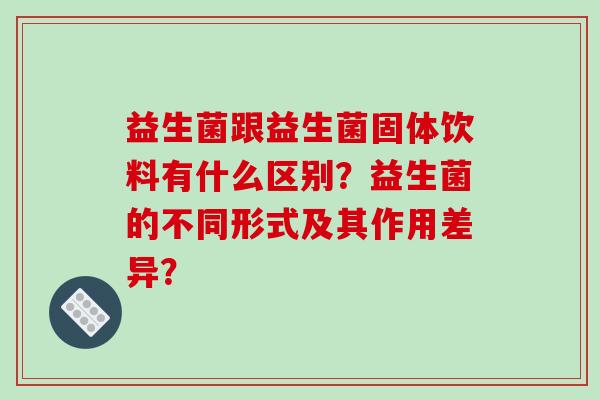益生菌跟益生菌固体饮料有什么区别？益生菌的不同形式及其作用差异？