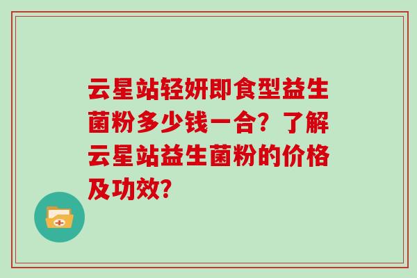 云星站轻妍即食型益生菌粉多少钱一合？了解云星站益生菌粉的价格及功效？