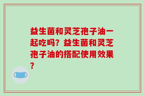 益生菌和灵芝孢子油一起吃吗？益生菌和灵芝孢子油的搭配使用效果？