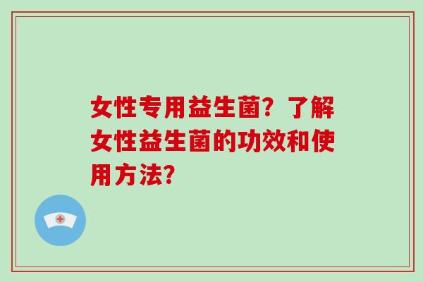 女性专用益生菌？了解女性益生菌的功效和使用方法？
