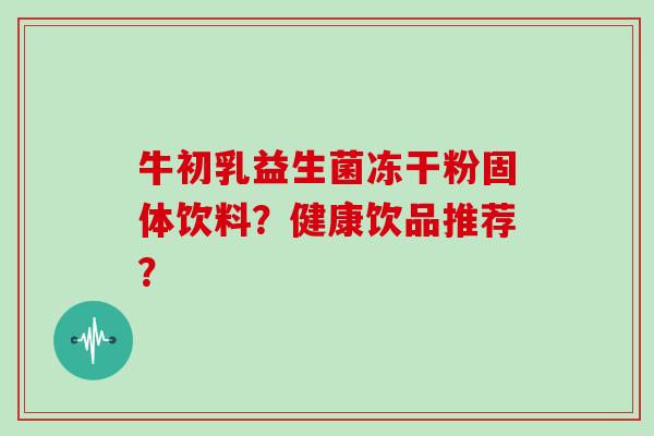 牛初乳益生菌冻干粉固体饮料?健康饮品推荐? 牛初乳益生菌冻干粉固体饮料?健康饮品推荐?
