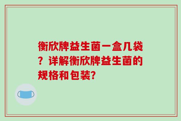 衡欣牌益生菌一盒几袋？详解衡欣牌益生菌的规格和包装？