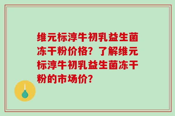 维元标淳牛初乳益生菌冻干粉价格？了解维元标淳牛初乳益生菌冻干粉的市场价？