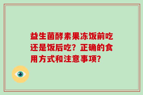 益生菌酵素果冻饭前吃还是饭后吃?正确的食用方式和注意事项? 益生菌酵素果冻饭前吃还是饭后吃?正确的食用方式和注意事项?