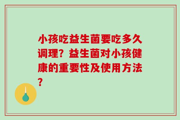 小孩吃益生菌要吃多久调理?益生菌对小孩健康的重要性及使用方法? 小孩吃益生菌要吃多久调理?益生菌对小孩健康的重要性及使用方法?