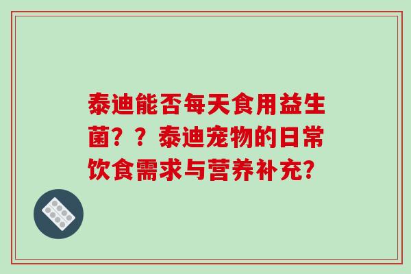 泰迪能否每天食用益生菌？？泰迪宠物的日常饮食需求与营养补充？