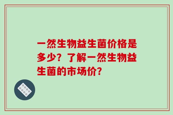 一然生物益生菌价格是多少？了解一然生物益生菌的市场价？