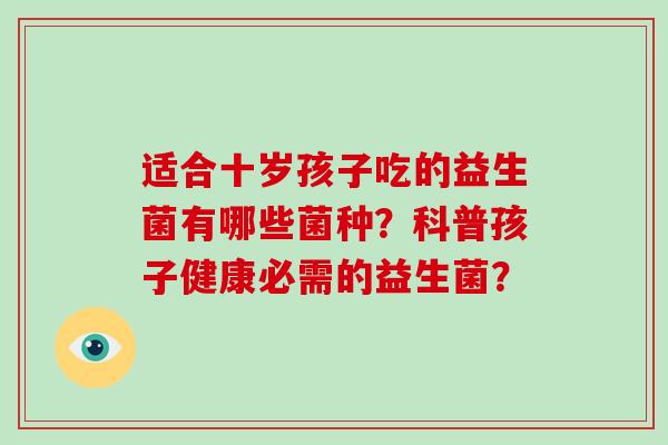 适合十岁孩子吃的益生菌有哪些菌种?科普孩子健康必需的益生菌? 适合十岁孩子吃的益生菌有哪些菌种?科普孩子健康必需的益生菌?