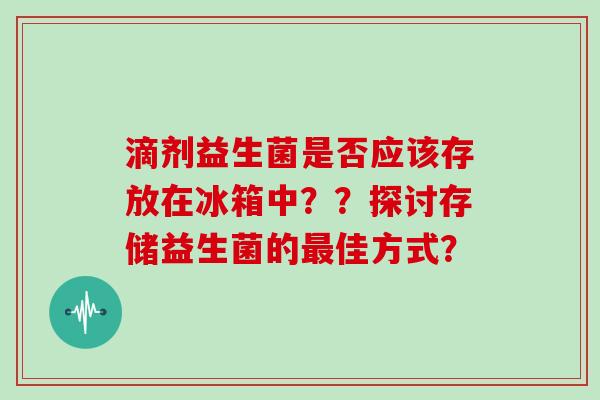 滴剂益生菌是否应该存放在冰箱中？？探讨存储益生菌的最佳方式？