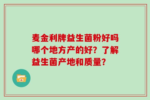 麦金利牌益生菌粉好吗哪个地方产的好?了解益生菌产地和质量? 麦金利牌益生菌粉好吗哪个地方产的好?了解益生菌产地和质量?