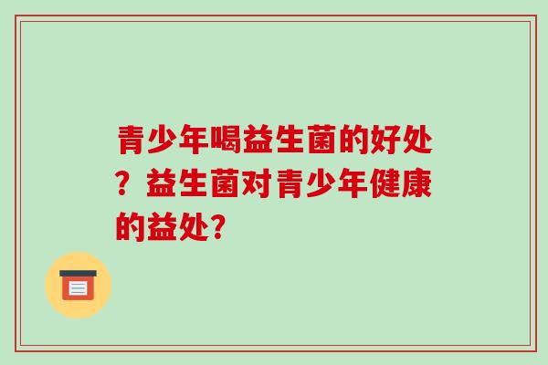 青少年喝益生菌的好处?益生菌对青少年健康的益处? 青少年喝益生菌的好处?益生菌对青少年健康的益处?