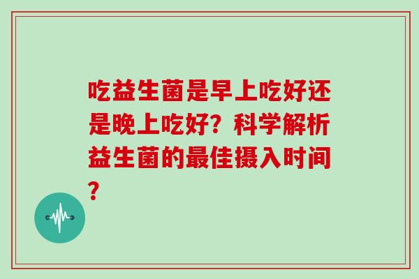 吃益生菌是早上吃好还是晚上吃好？科学解析益生菌的最佳摄入时间？