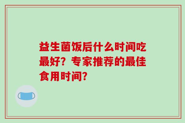 益生菌饭后什么时间吃好?专家推荐的佳食用时间? 益生菌饭后什么时间吃好?专家推荐的佳食用时间?